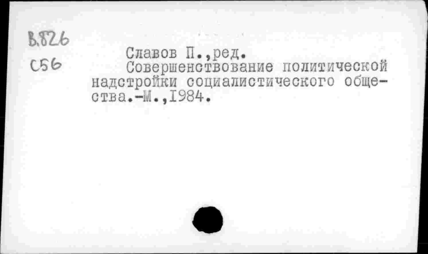 ﻿шь
Славов П.,ред.
СБЬ Совершенствование политической надстройки социалистического общества. -М.,1984.